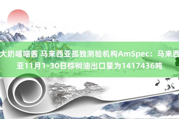 大奶喵喵酱 马来西亚孤独测验机构AmSpec：马来西亚11月1-30日棕榈油出口量为1417436吨
