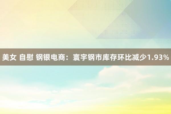 美女 自慰 钢银电商：寰宇钢市库存环比减少1.93%