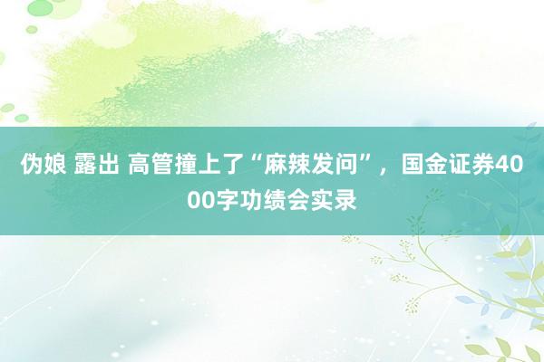 伪娘 露出 高管撞上了“麻辣发问”，国金证券4000字功绩会实录