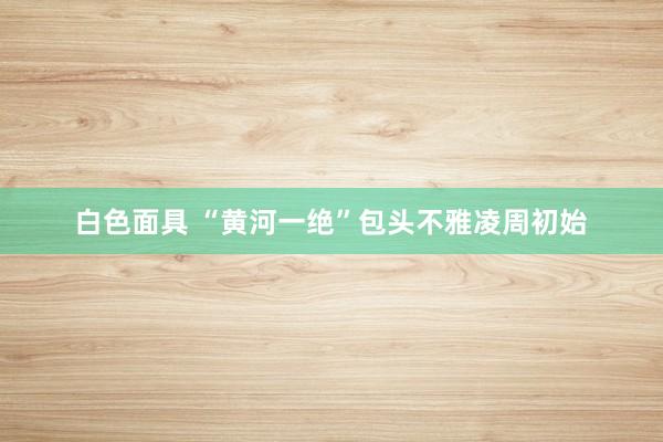白色面具 “黄河一绝”包头不雅凌周初始