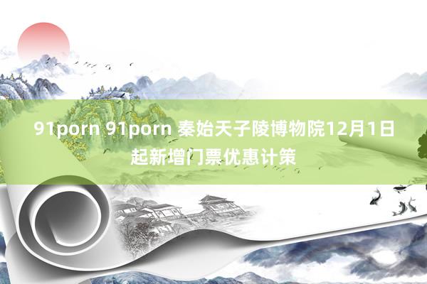 91porn 91porn 秦始天子陵博物院12月1日起新增门票优惠计策