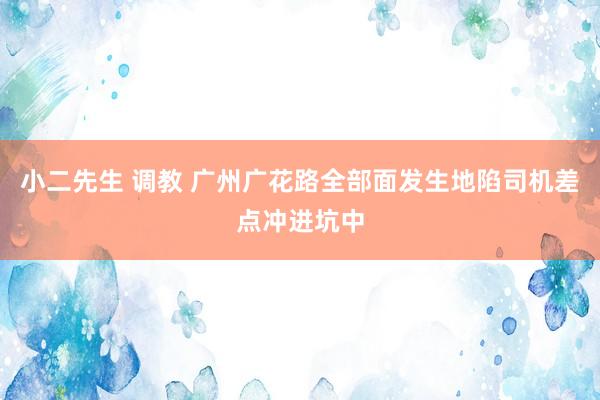 小二先生 调教 广州广花路全部面发生地陷司机差点冲进坑中