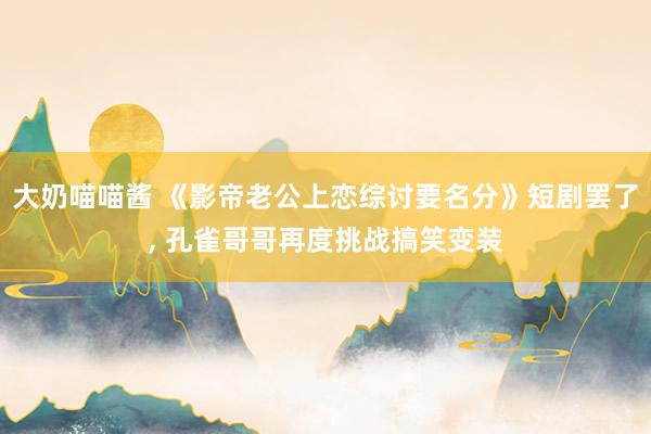 大奶喵喵酱 《影帝老公上恋综讨要名分》短剧罢了， 孔雀哥哥再度挑战搞笑变装