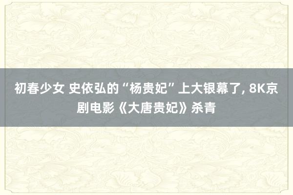 初春少女 史依弘的“杨贵妃”上大银幕了， 8K京剧电影《大唐贵妃》杀青