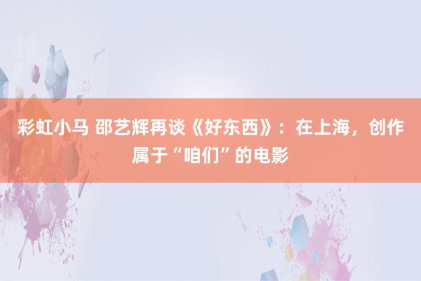 彩虹小马 邵艺辉再谈《好东西》：在上海，创作属于“咱们”的电影
