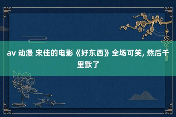 av 动漫 宋佳的电影《好东西》全场可笑， 然后千里默了