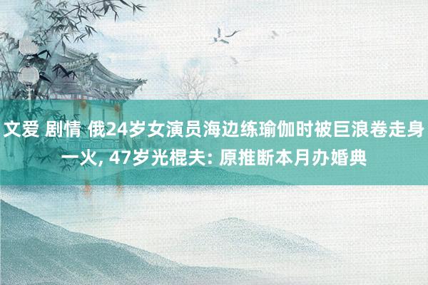 文爱 剧情 俄24岁女演员海边练瑜伽时被巨浪卷走身一火， 47岁光棍夫: 原推断本月办婚典
