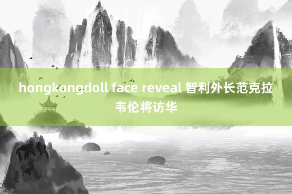 hongkongdoll face reveal 智利外长范克拉韦伦将访华