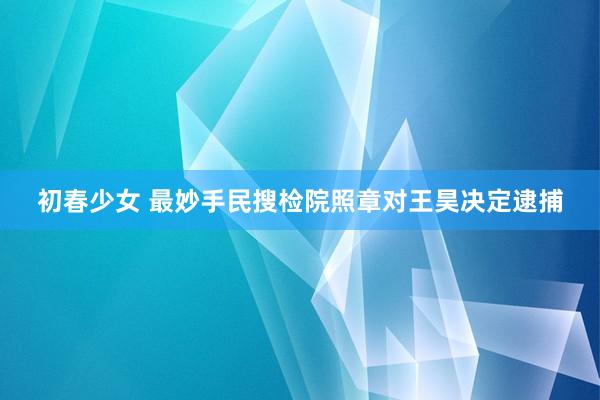 初春少女 最妙手民搜检院照章对王昊决定逮捕