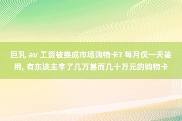 巨乳 av 工资被换成市场购物卡? 每月仅一天能用， 有东谈主拿了几万甚而几十万元的购物卡