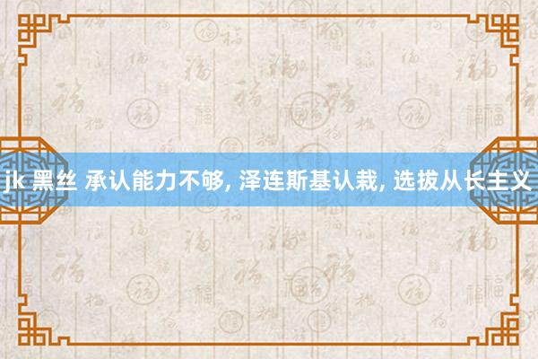 jk 黑丝 承认能力不够， 泽连斯基认栽， 选拔从长主义