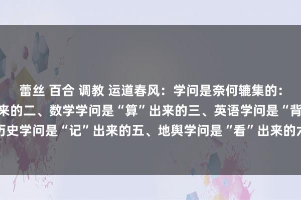 蕾丝 百合 调教 运道春风：学问是奈何辘集的：一、语文学问是“读”出来的二、数学学问是“算”出来的三、英语学问是“背”出来的四、历史学问是“记”出来的五、地舆学问是“看”出来的六、物理学问是“验”出来的七、化学知...
