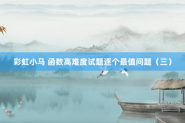 彩虹小马 函数高难度试题逐个最值问题（三）
