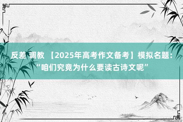 反差 调教 【2025年高考作文备考】模拟名题:“咱们究竟为什么要读古诗文呢”