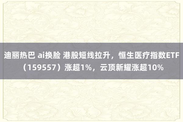 迪丽热巴 ai换脸 港股短线拉升，恒生医疗指数ETF（159557）涨超1%，云顶新耀涨超10%