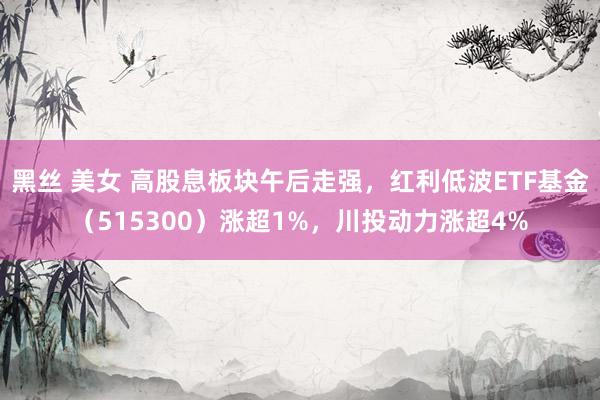 黑丝 美女 高股息板块午后走强，红利低波ETF基金（515300）涨超1%，川投动力涨超4%