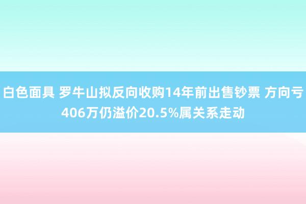 白色面具 罗牛山拟反向收购14年前出售钞票 方向亏406万仍溢价20.5%属关系走动