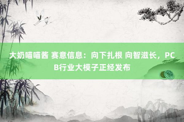 大奶喵喵酱 赛意信息：向下扎根 向智滋长，PCB行业大模子正经发布