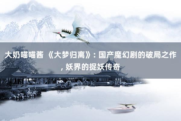 大奶喵喵酱 《大梦归离》: 国产魔幻剧的破局之作， 妖界的捉妖传奇
