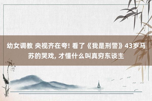 幼女调教 央视齐在夸! 看了《我是刑警》43岁马苏的哭戏， 才懂什么叫真穷东谈主