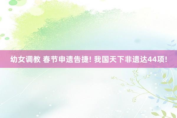 幼女调教 春节申遗告捷! 我国天下非遗达44项!