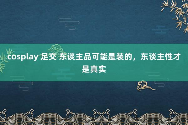 cosplay 足交 东谈主品可能是装的，东谈主性才是真实