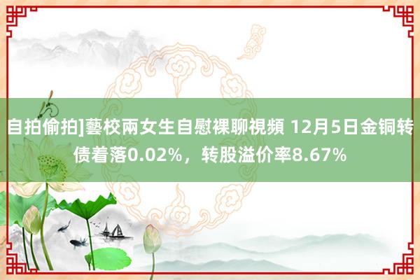 自拍偷拍]藝校兩女生自慰裸聊視頻 12月5日金铜转债着落0.02%，转股溢价率8.67%