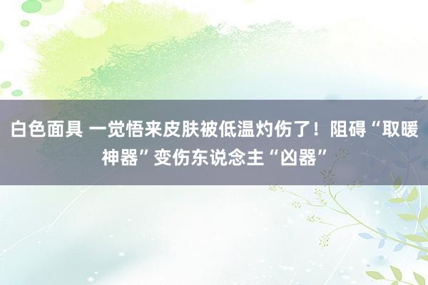 白色面具 一觉悟来皮肤被低温灼伤了！阻碍“取暖神器”变伤东说念主“凶器”