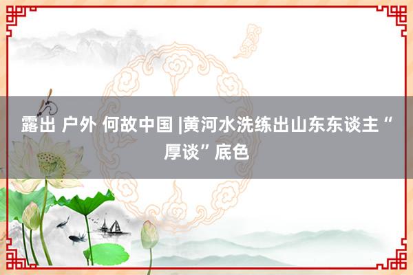 露出 户外 何故中国 |黄河水洗练出山东东谈主“厚谈”底色