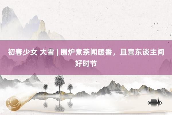 初春少女 大雪 | 围炉煮茶闻暖香，且喜东谈主间好时节