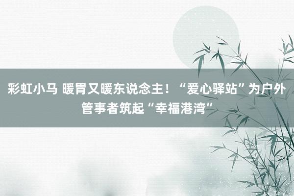 彩虹小马 暖胃又暖东说念主！“爱心驿站”为户外管事者筑起“幸福港湾”