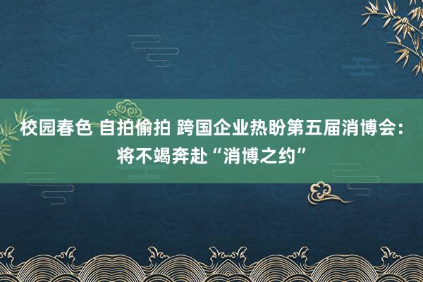 校园春色 自拍偷拍 跨国企业热盼第五届消博会：将不竭奔赴“消博之约”