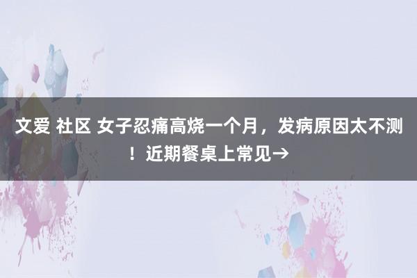 文爱 社区 女子忍痛高烧一个月，发病原因太不测！近期餐桌上常见→