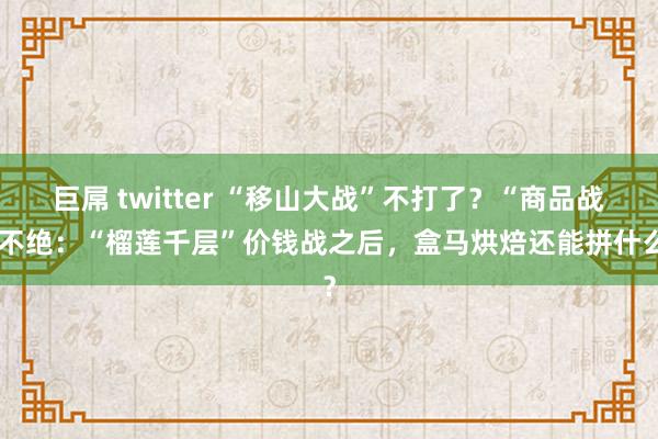 巨屌 twitter “移山大战”不打了？“商品战”不绝：“榴莲千层”价钱战之后，盒马烘焙还能拼什么？