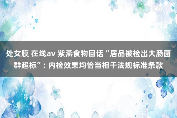 处女膜 在线av 紫燕食物回话“居品被检出大肠菌群超标”: 内检效果均恰当相干法规标准条款