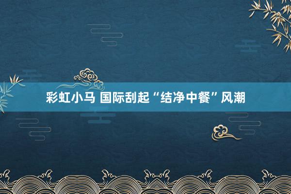 彩虹小马 国际刮起“结净中餐”风潮