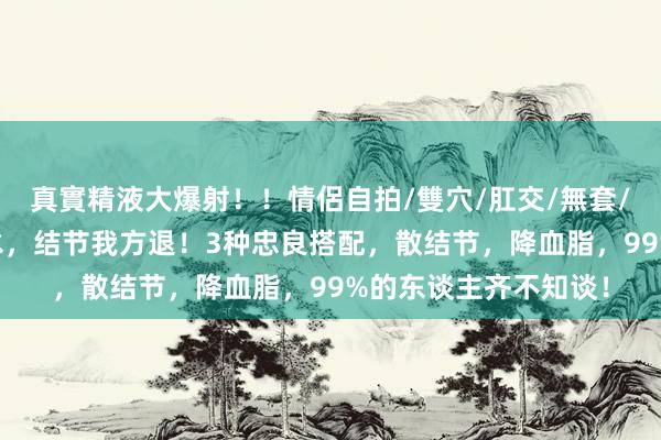 真實精液大爆射！！情侶自拍/雙穴/肛交/無套/大量噴精 冬喝山楂水，结节我方退！3种忠良搭配，散结节，降血脂，99%的东谈主齐不知谈！