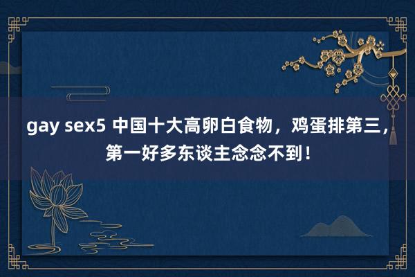 gay sex5 中国十大高卵白食物，鸡蛋排第三，第一好多东谈主念念不到！