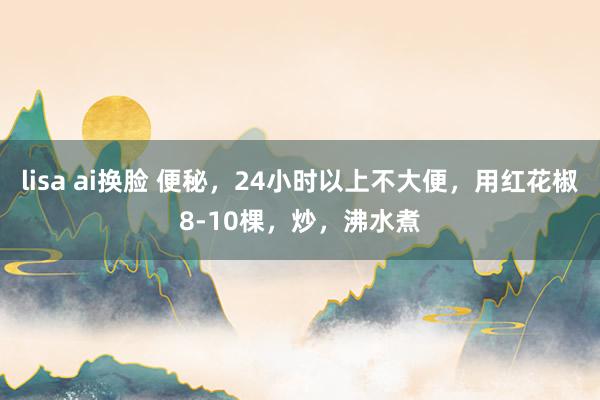 lisa ai换脸 便秘，24小时以上不大便，用红花椒8-10棵，炒，沸水煮