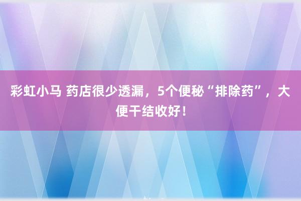 彩虹小马 药店很少透漏,5个便秘“排除药”,大便干结收好!