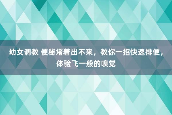 幼女调教 便秘堵着出不来，教你一招快速排便，体验飞一般的嗅觉