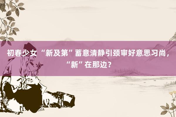 初春少女 “新及第”蓄意清静引颈审好意思习尚，“新”在那边？