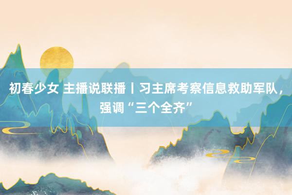 初春少女 主播说联播丨习主席考察信息救助军队，强调“三个全齐”