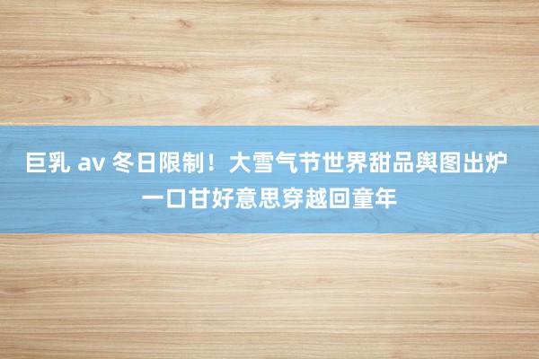 巨乳 av 冬日限制！大雪气节世界甜品舆图出炉 一口甘好意思穿越回童年