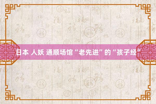 日本 人妖 通顺场馆“老先进”的“孩子经”