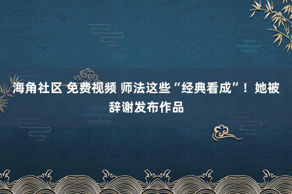 海角社区 免费视频 师法这些“经典看成”！她被辞谢发布作品