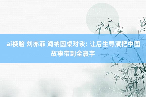 ai换脸 刘亦菲 海纳圆桌对谈: 让后生导演把中国故事带到全寰宇