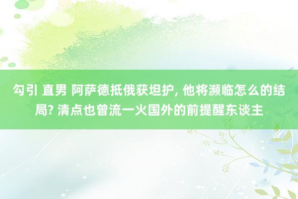 勾引 直男 阿萨德抵俄获坦护， 他将濒临怎么的结局? 清点也曾流一火国外的前提醒东谈主