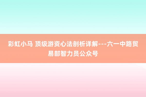 彩虹小马 顶级游资心法剖析详解---六一中路贸易部智力员公众号