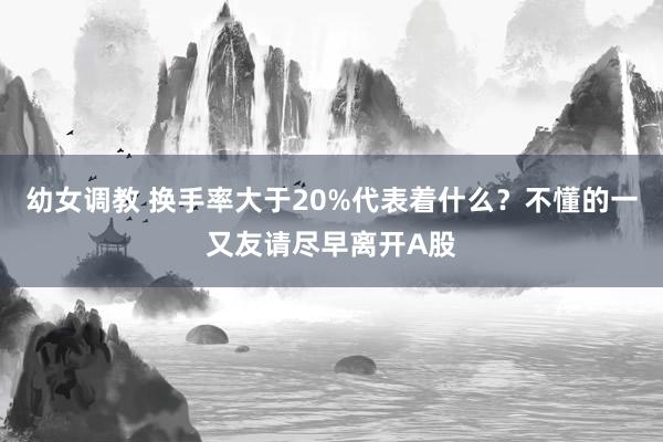 幼女调教 换手率大于20%代表着什么?不懂的一又友请尽早离开A股